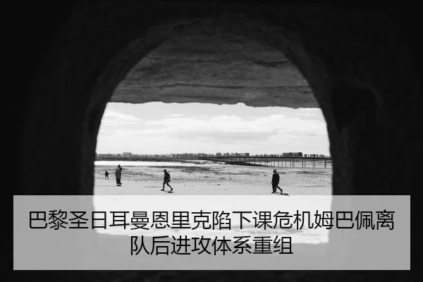 巴黎圣日耳曼恩里克陷下课危机姆巴佩离队后进攻体系重组