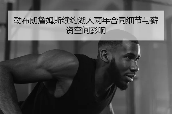 勒布朗詹姆斯续约湖人两年合同细节与薪资空间影响
