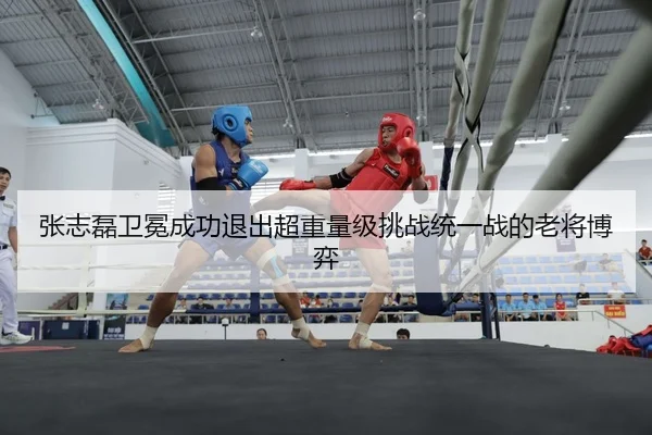 张志磊卫冕成功退出超重量级挑战统一战的老将博弈